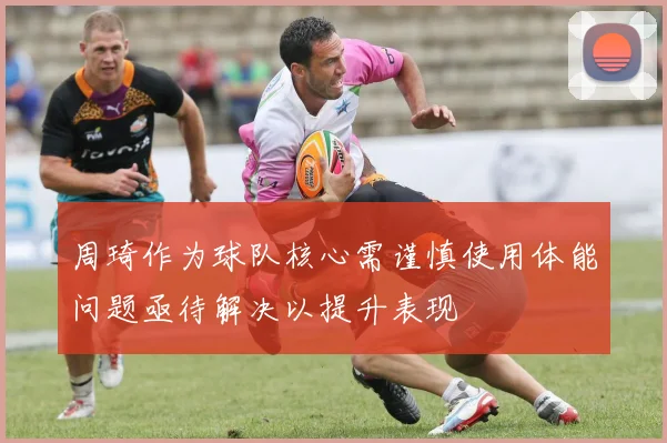周琦作为球队核心需谨慎使用体能问题亟待解决以提升表现