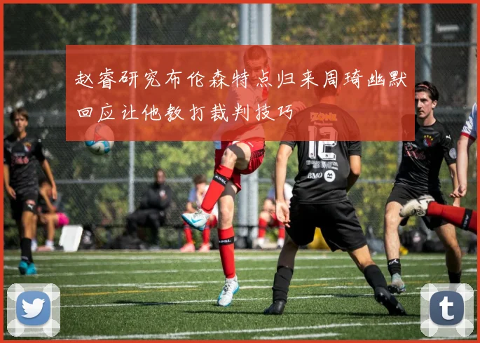 赵睿研究布伦森特点归来周琦幽默回应让他教打裁判技巧