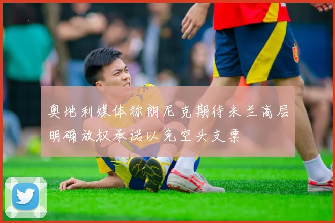 奥地利媒体称朗尼克期待米兰高层明确放权承诺以免空头支票
