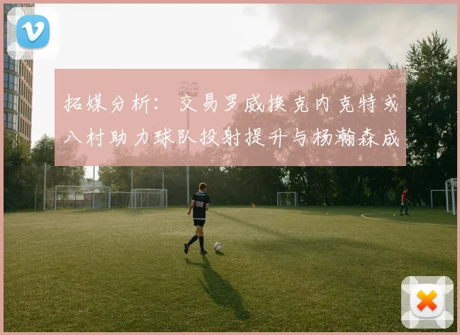 拓媒分析：交易罗威换克内克特或八村助力球队投射提升与杨瀚森成长