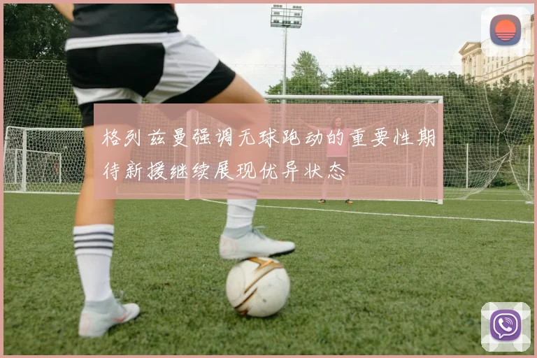 格列兹曼强调无球跑动的重要性期待新援继续展现优异状态