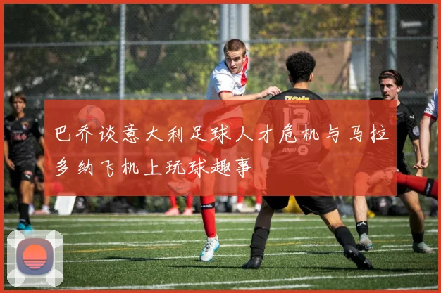 巴乔谈意大利足球人才危机与马拉多纳飞机上玩球趣事