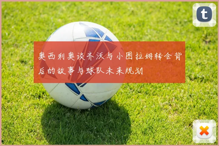 奥西利奥谈齐沃与小图拉姆转会背后的故事与球队未来规划