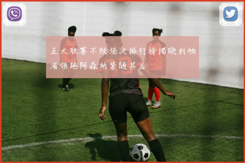 五大联赛不败场次排行榜揭晓利物浦领跑阿森纳紧随其后