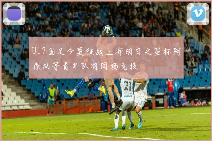 U17国足今夏征战上海明日之星杯阿森纳等青年队将同场竞技