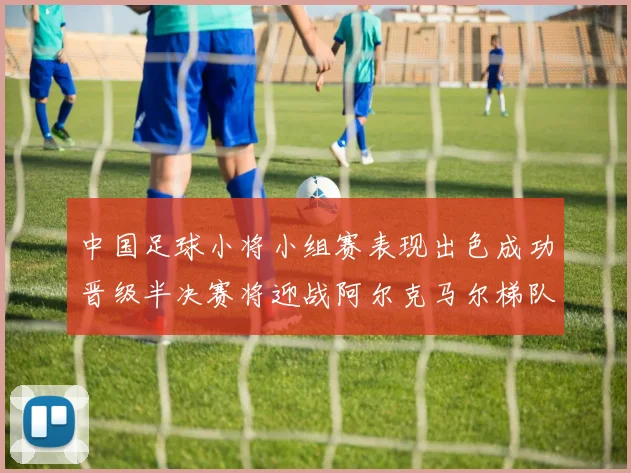 中国足球小将小组赛表现出色成功晋级半决赛将迎战阿尔克马尔梯队