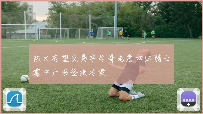 热火有望交易字母哥老詹回归骑士需中产或签换方案