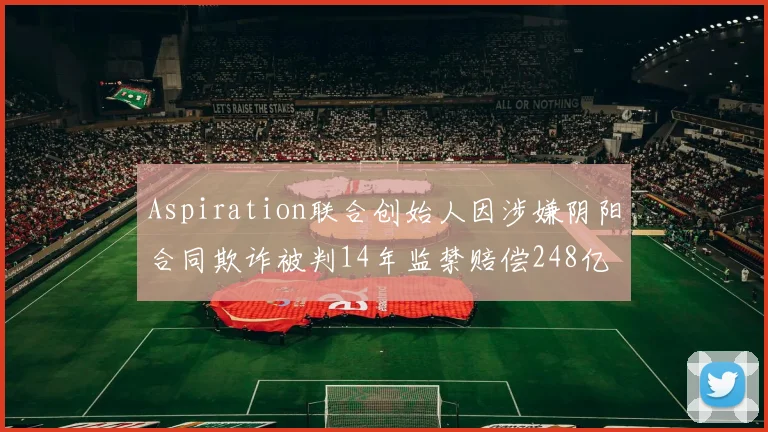 Aspiration联合创始人因涉嫌阴阳合同欺诈被判14年监禁赔偿248亿