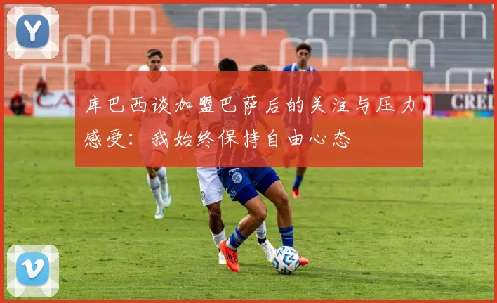库巴西谈加盟巴萨后的关注与压力感受：我始终保持自由心态