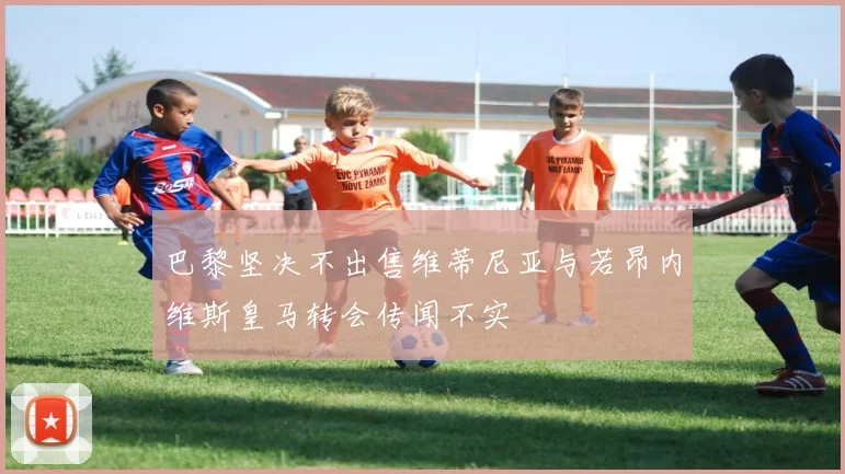 巴黎坚决不出售维蒂尼亚与若昂内维斯皇马转会传闻不实