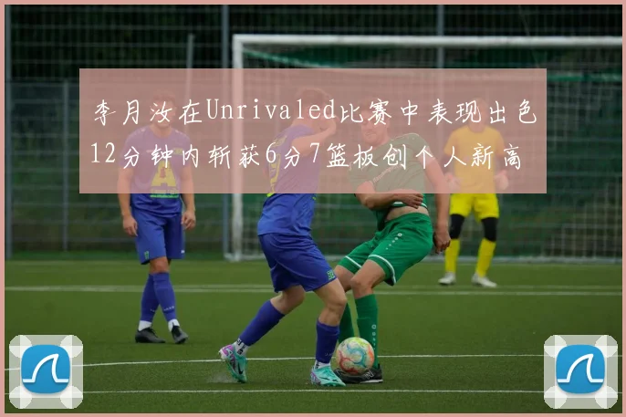 李月汝在Unrivaled比赛中表现出色12分钟内斩获6分7篮板创个人新高