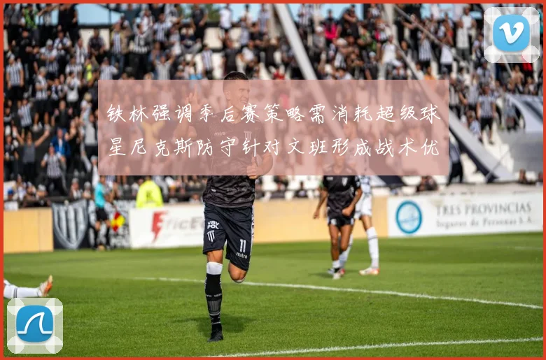 铁林强调季后赛策略需消耗超级球星尼克斯防守针对文班形成战术优势