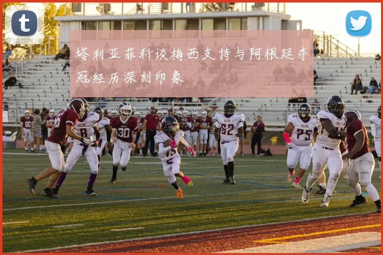 塔利亚菲科谈梅西支持与阿根廷夺冠经历深刻印象