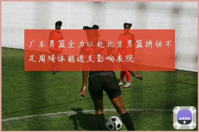 广东男篮全力以赴北京男篮拼劲不足周琦体能透支影响表现