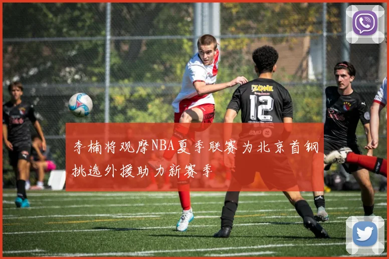 李楠将观摩NBA夏季联赛为北京首钢挑选外援助力新赛季