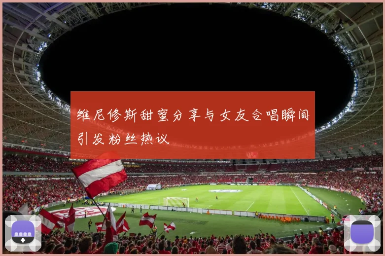 维尼修斯甜蜜分享与女友合唱瞬间引发粉丝热议