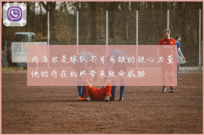 内马尔是球队不可或缺的核心力量他的存在始终带来致命威胁
